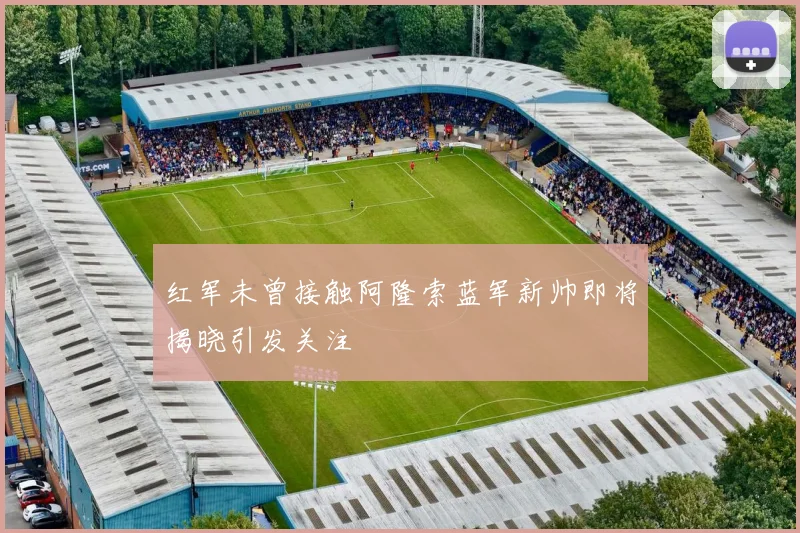 红军未曾接触阿隆索蓝军新帅即将揭晓引发关注