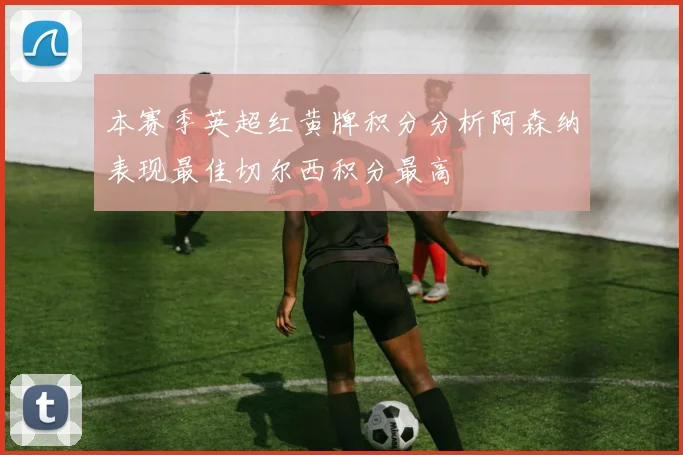 本赛季英超红黄牌积分分析阿森纳表现最佳切尔西积分最高