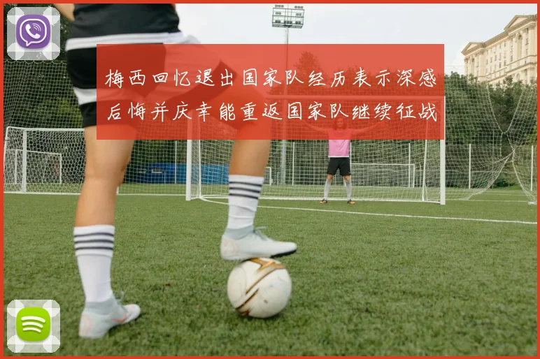 梅西回忆退出国家队经历表示深感后悔并庆幸能重返国家队继续征战