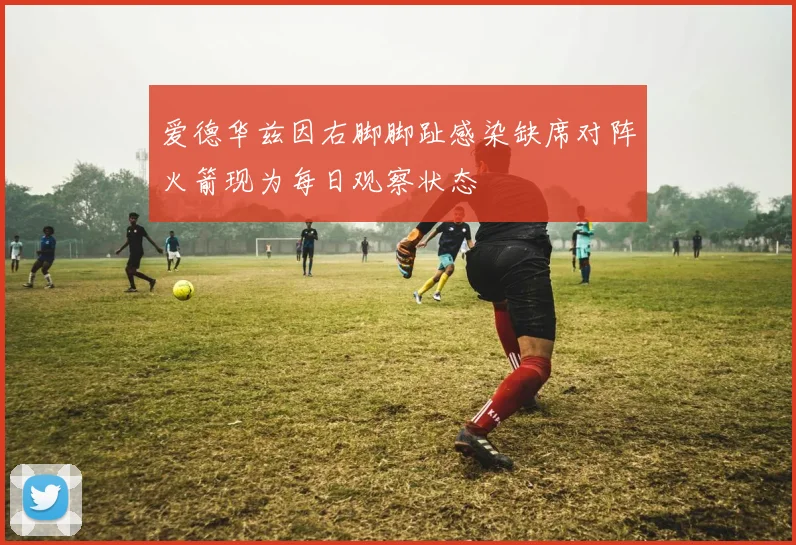 爱德华兹因右脚脚趾感染缺席对阵火箭现为每日观察状态
