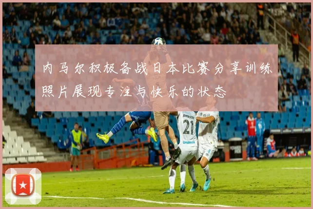 内马尔积极备战日本比赛分享训练照片展现专注与快乐的状态