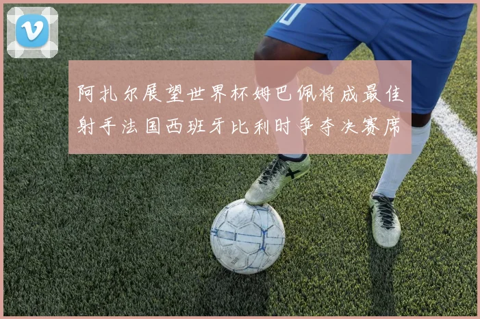 阿扎尔展望世界杯姆巴佩将成最佳射手法国西班牙比利时争夺决赛席位
