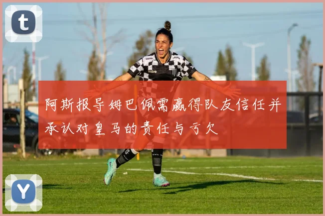 阿斯报导姆巴佩需赢得队友信任并承认对皇马的责任与亏欠