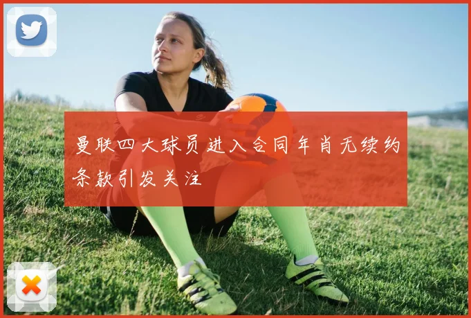 曼联四大球员进入合同年肖无续约条款引发关注
