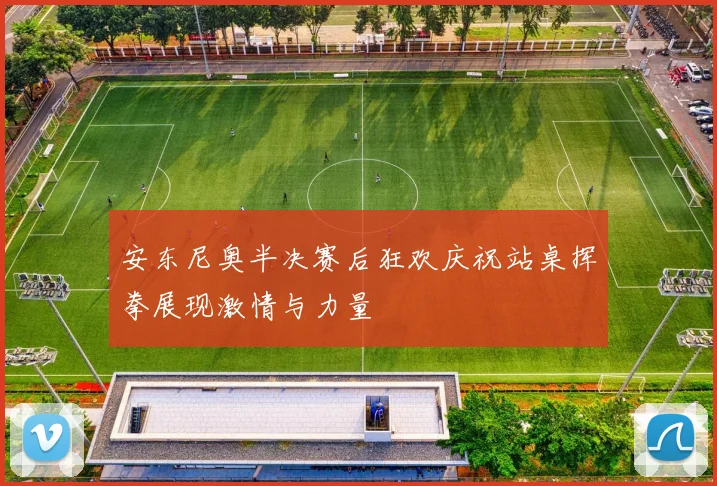 安东尼奥半决赛后狂欢庆祝站桌挥拳展现激情与力量