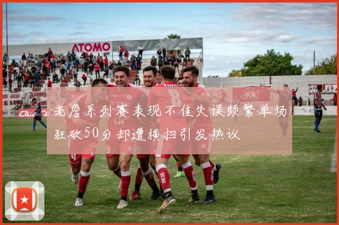 老詹系列赛表现不佳失误频繁单场狂砍50分却遭横扫引发热议