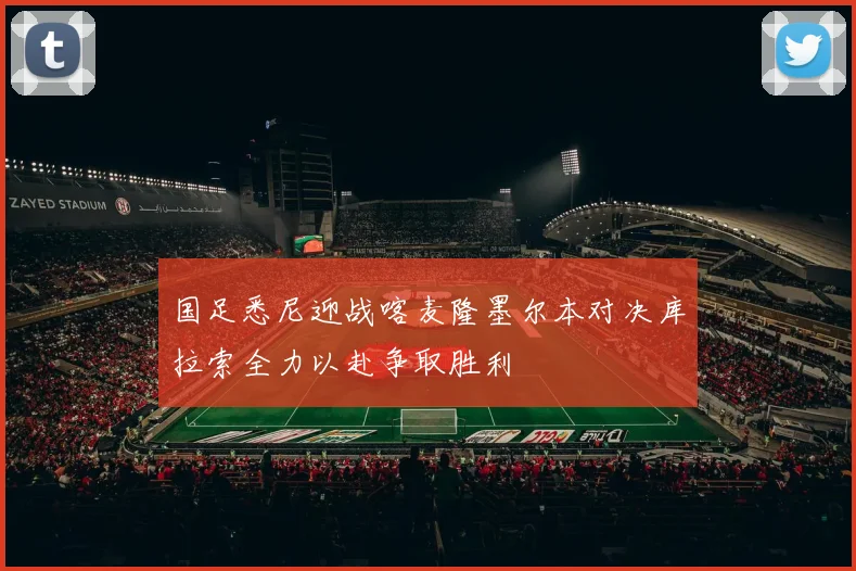 国足悉尼迎战喀麦隆墨尔本对决库拉索全力以赴争取胜利
