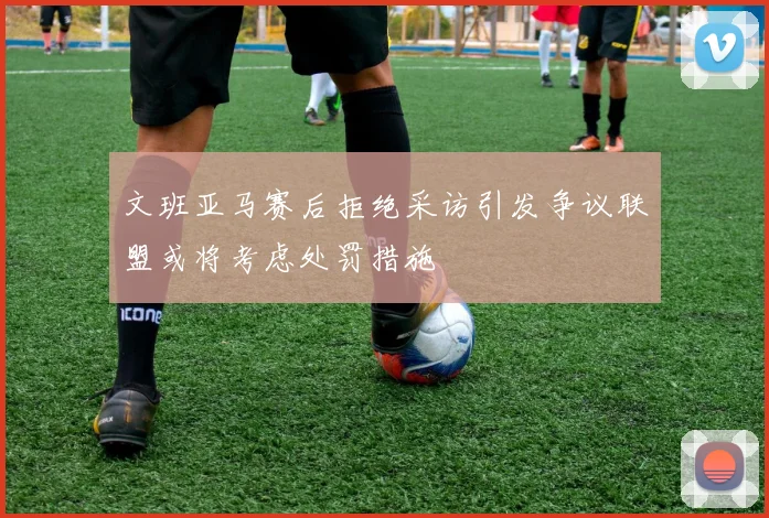 文班亚马赛后拒绝采访引发争议联盟或将考虑处罚措施