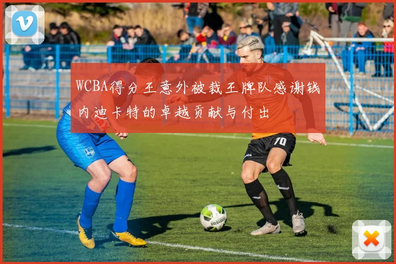 WCBA得分王意外被裁王牌队感谢钱内迪卡特的卓越贡献与付出