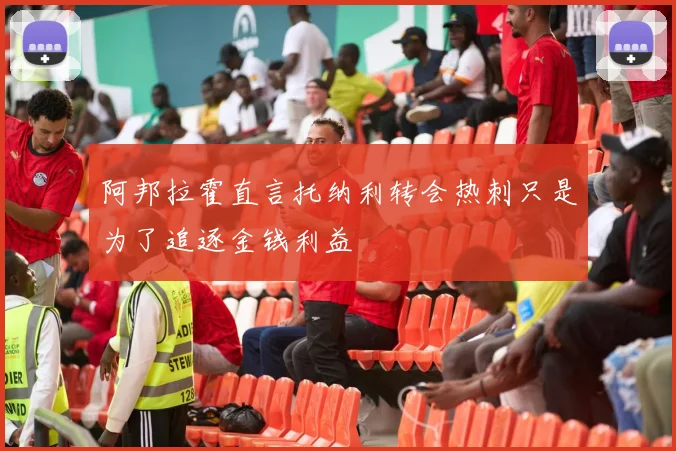阿邦拉霍直言托纳利转会热刺只是为了追逐金钱利益