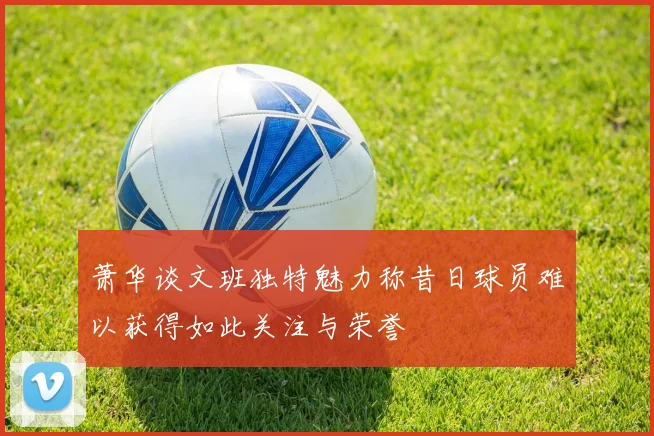萧华谈文班独特魅力称昔日球员难以获得如此关注与荣誉