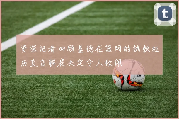 资深记者回顾基德在篮网的执教经历直言解雇决定令人钦佩