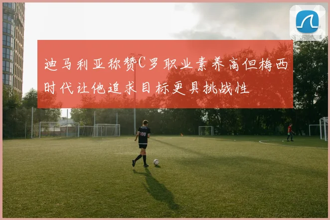 迪马利亚称赞C罗职业素养高但梅西时代让他追求目标更具挑战性