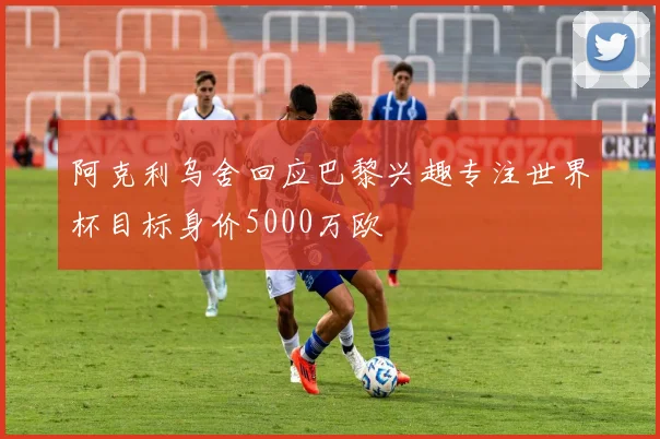 阿克利乌舍回应巴黎兴趣专注世界杯目标身价5000万欧