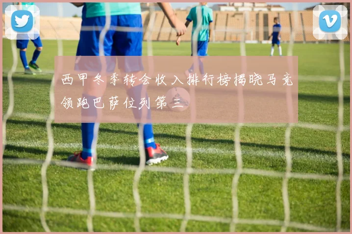 西甲冬季转会收入排行榜揭晓马竞领跑巴萨位列第三