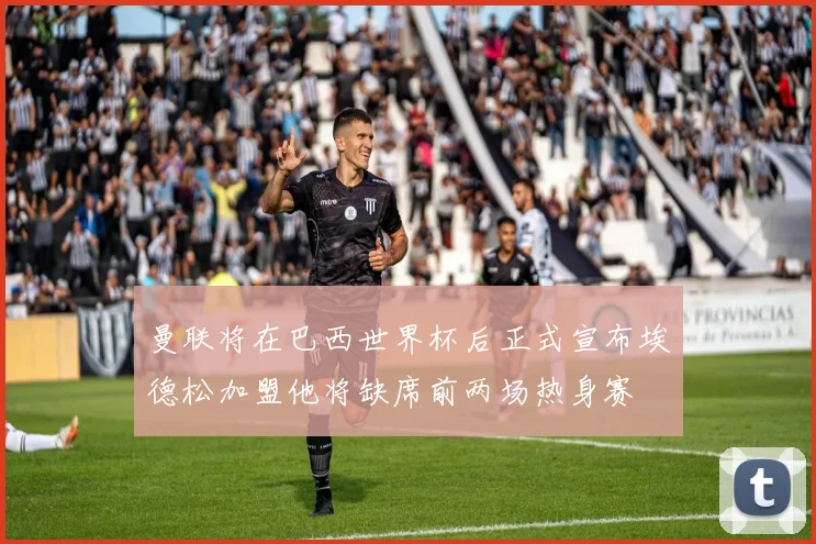 曼联将在巴西世界杯后正式宣布埃德松加盟他将缺席前两场热身赛
