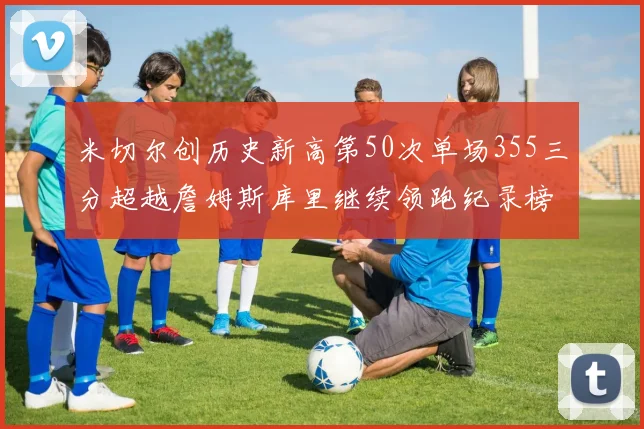 米切尔创历史新高第50次单场355三分超越詹姆斯库里继续领跑纪录榜
