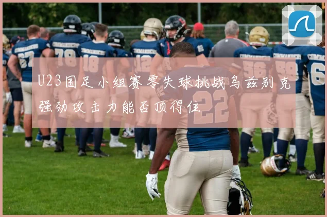 U23国足小组赛零失球挑战乌兹别克强劲攻击力能否顶得住