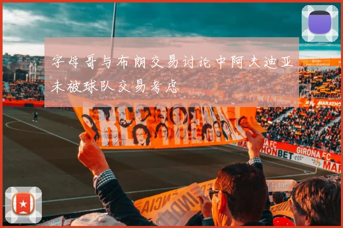 字母哥与布朗交易讨论中阿夫迪亚未被球队交易考虑
