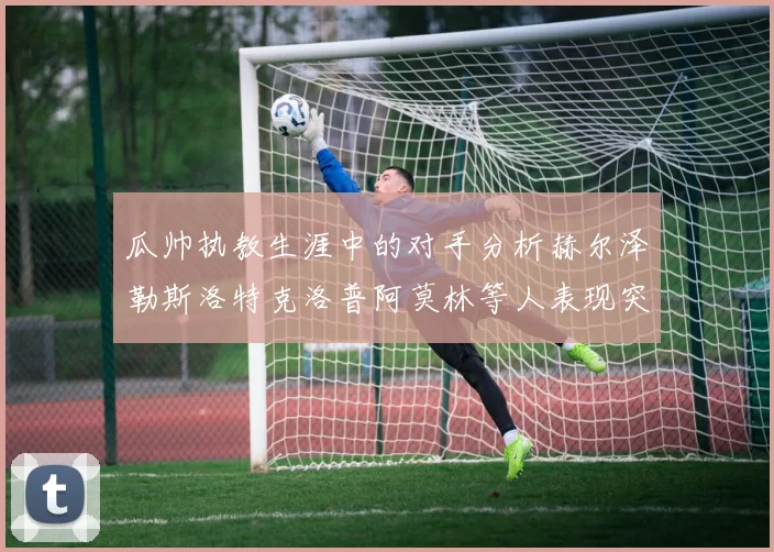 瓜帅执教生涯中的对手分析赫尔泽勒斯洛特克洛普阿莫林等人表现突出