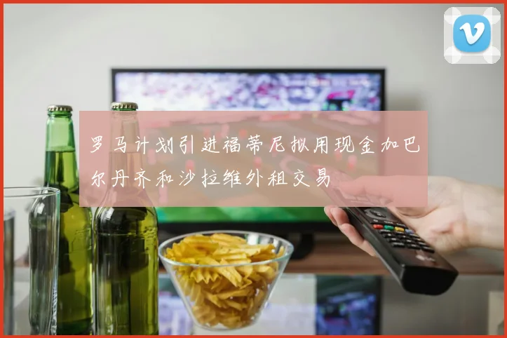 罗马计划引进福蒂尼拟用现金加巴尔丹齐和沙拉维外租交易