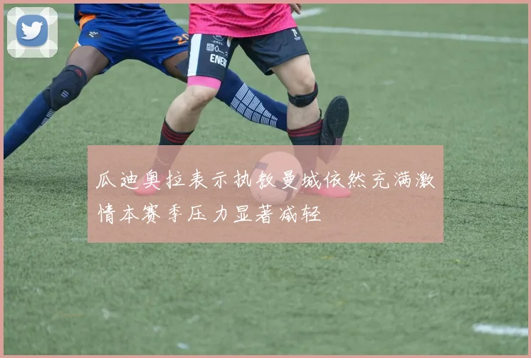 瓜迪奥拉表示执教曼城依然充满激情本赛季压力显著减轻